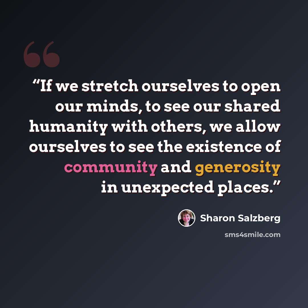 “If we stretch ourselves to open our minds, to see our shared humanity with others, we allow ourselves to see the existence of community and generosity in unexpected places.” quote by Sharon Salzberg