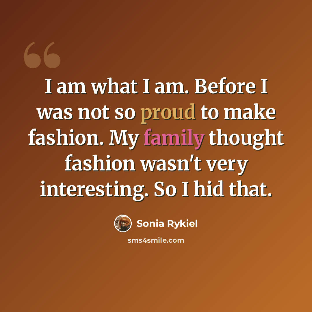 “I am what I am. Before I was not so proud to make fashion. My family thought fashion wasn't very interesting. So I hid that.” quote by Sonia Rykiel