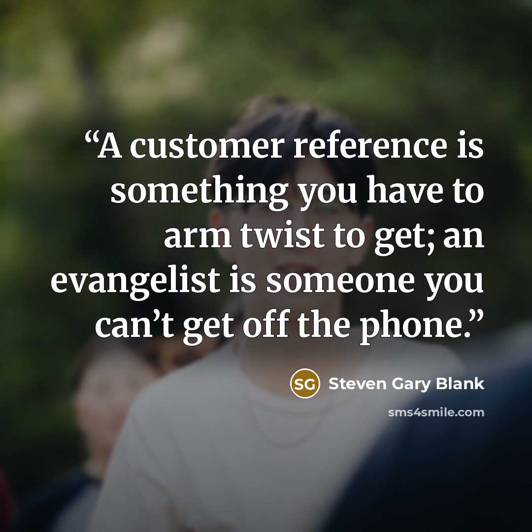 “A customer reference is something you have to arm twist to get; an evangelist is someone you can’t get off the phone.” quote by Steven Gary Blank