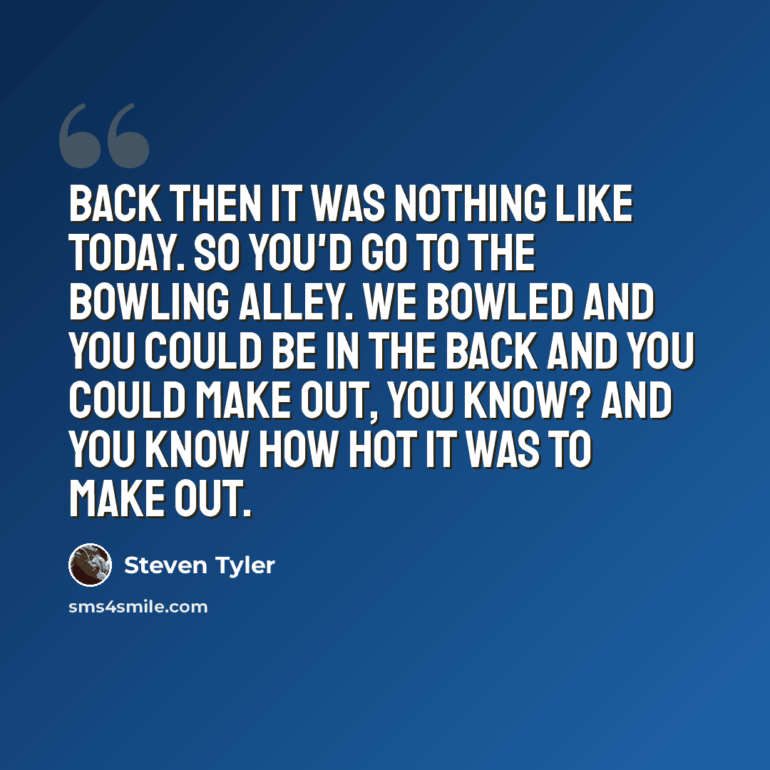 “Back then it was nothing like today. So you'd go to the bowling alley. We bowled and you could be in the back and you could make out, you know? And you know how hot it was to make out.” quote by Steven Tyler