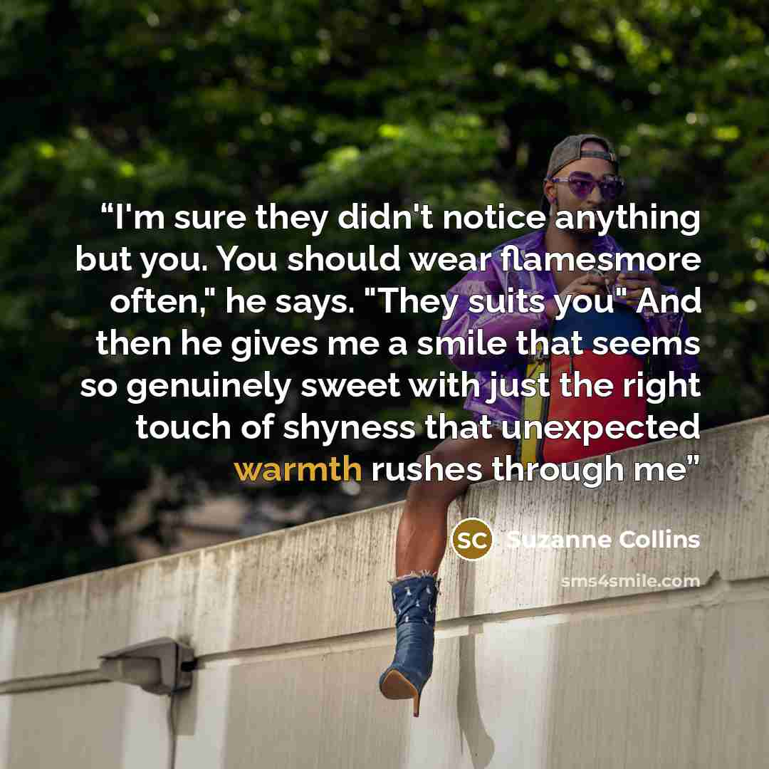 “I'm sure they didn't notice anything but you. You should wear flamesmore often," he says. "They suits you" And then he gives me a smile that seems so genuinely sweet with just the right touch of shyness that unexpected warmth rushes through me” quote by Suzanne Collins