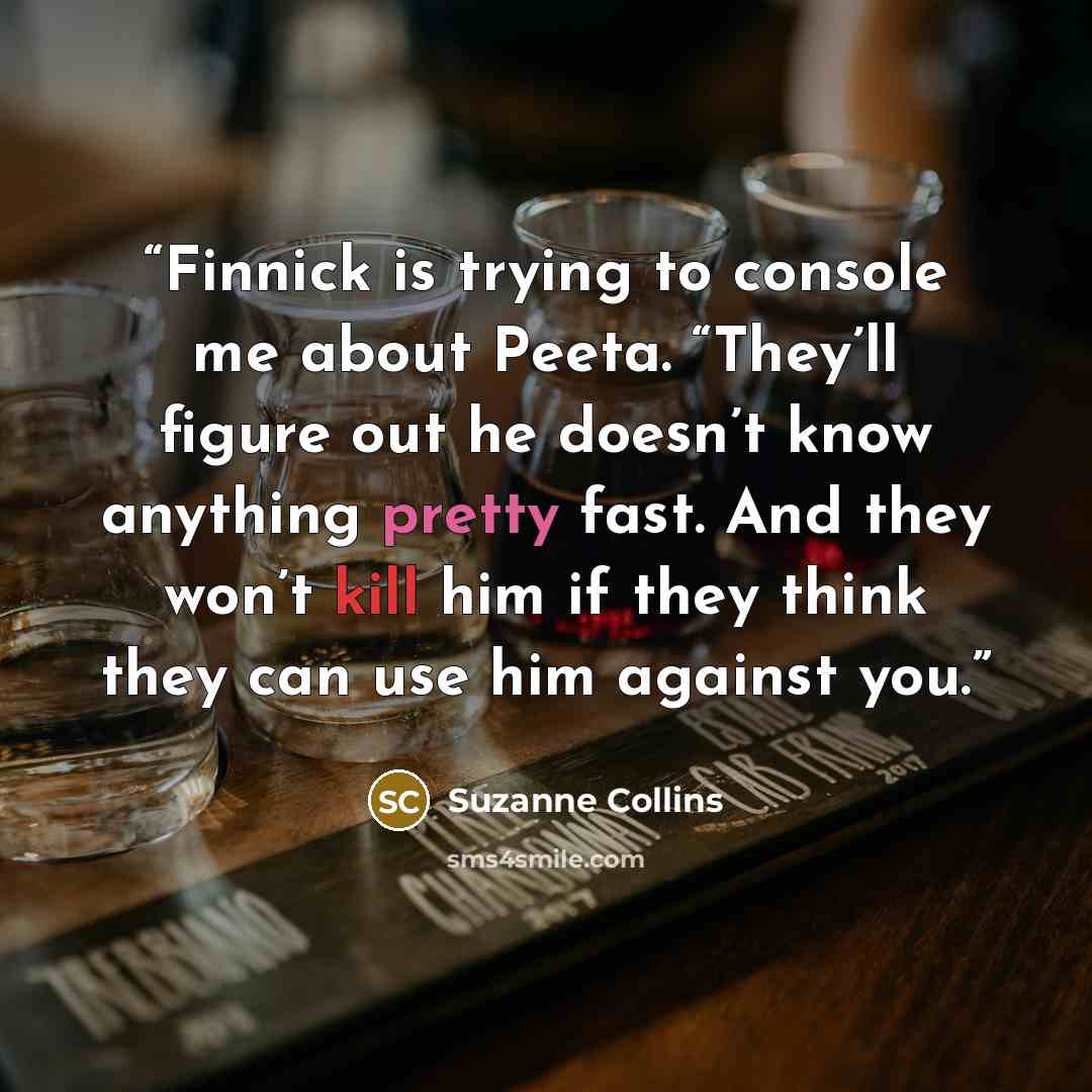 “Finnick is trying to console me about Peeta. “They’ll figure out he doesn’t know anything pretty fast. And they won’t kill him if they think they can use him against you.” quote by Suzanne Collins