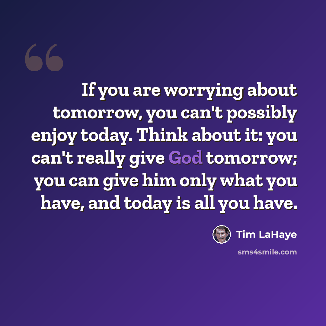 “If you are worrying about tomorrow, you can't possibly enjoy today. Think about it: you can't really give God tomorrow; you can give him only what you have, and today is all you have.” quote by Tim LaHaye