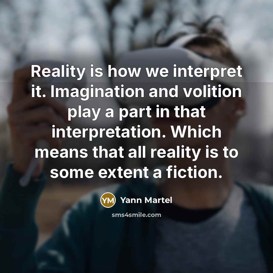“Reality is how we interpret it. Imagination and volition play a part in that interpretation. Which means that all reality is to some extent a fiction.” quote by Yann Martel
