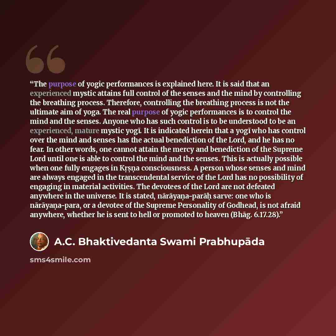 “The purpose of yogic performances is explained here. It is said that an experienced mystic attains full control of the senses and the mind by controlling the breathing process. Therefore, controlling the breathing process is not the ultimate aim of yoga. The real purpose of yogic performances is…” quote by A.C. Bhaktivedanta Swami Prabhupāda
