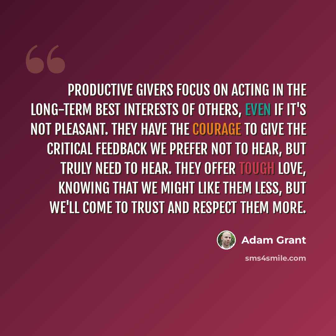“Productive givers focus on acting in the long-term best interests of others, even if it's not pleasant. They have the courage to give the critical feedback we prefer not to hear, but truly need to hear. They offer tough love, knowing that we might like them less, but we'll come to trust and…” quote by Adam Grant