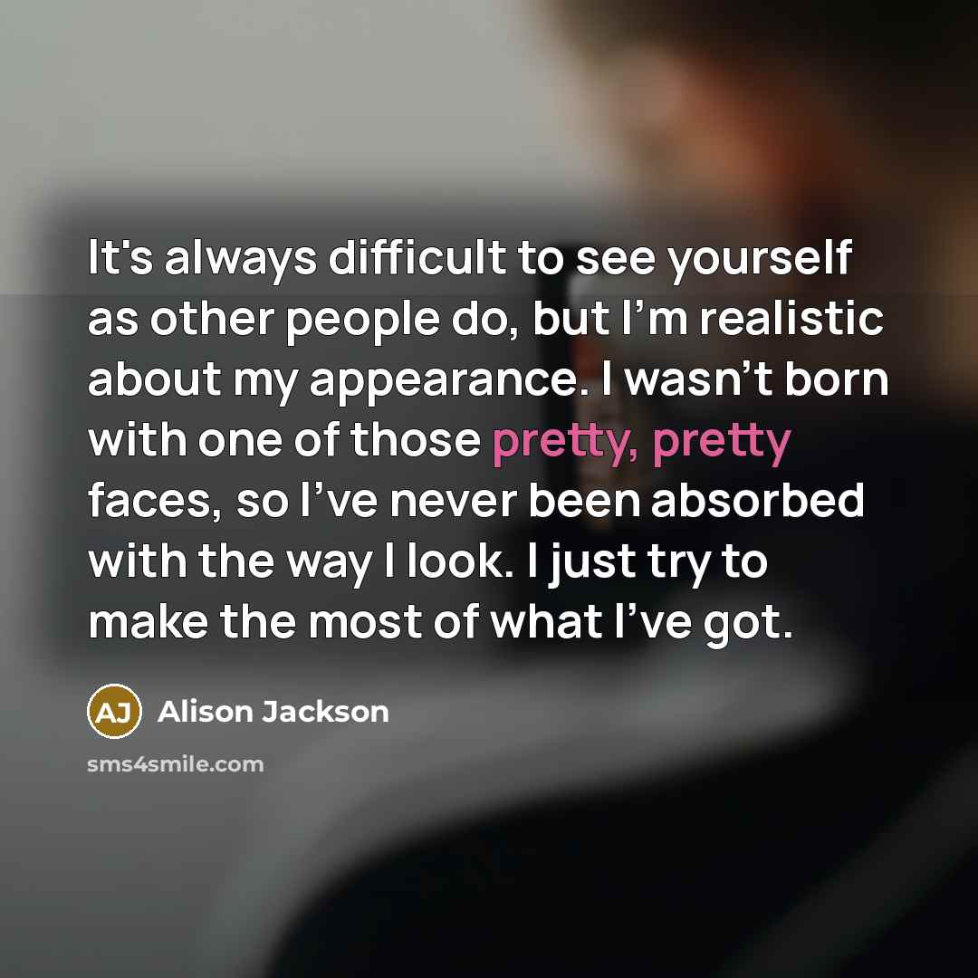 “It's always difficult to see yourself as other people do, but I'm realistic about my appearance. I wasn't born with one of those pretty, pretty faces, so I've never been absorbed with the way I look. I just try to make the most of what I've got.” quote by Alison Jackson