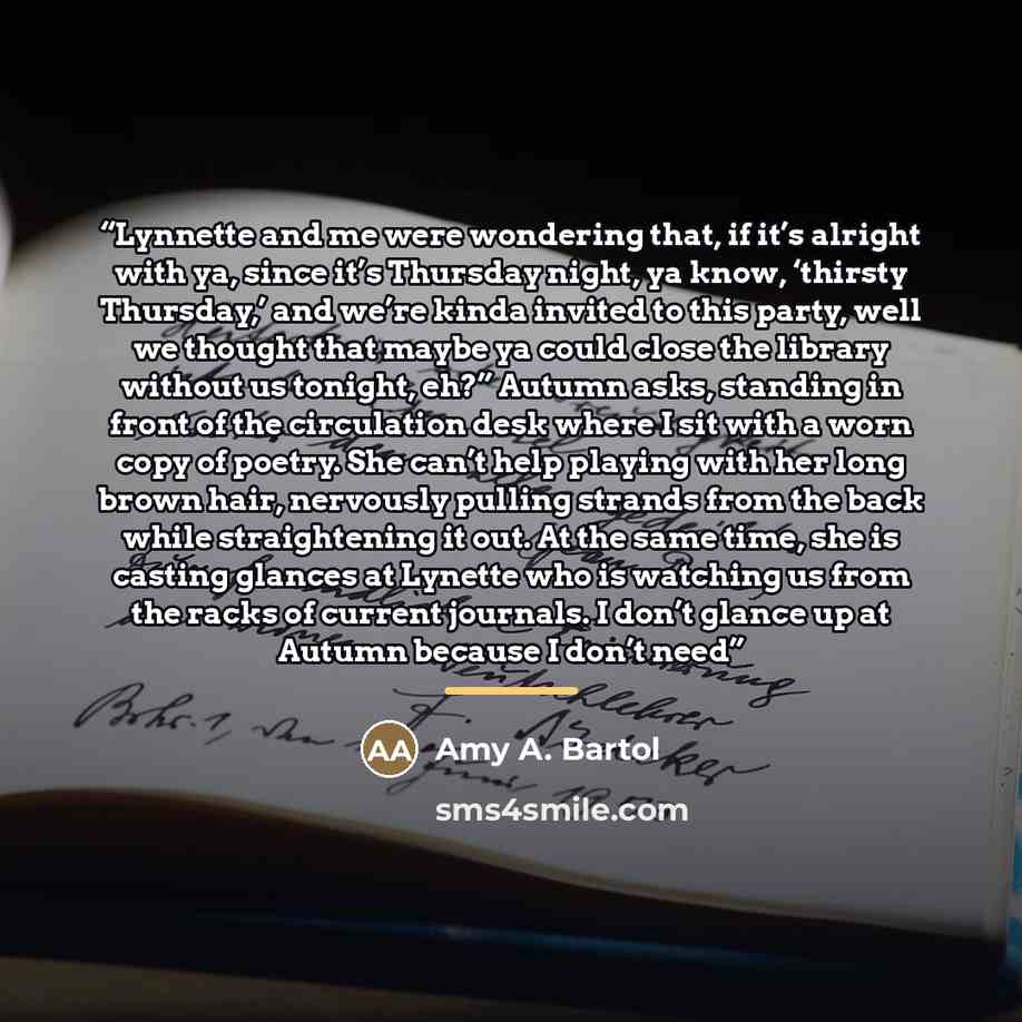 “Lynnette and me were wondering that, if it’s alright with ya, since it’s Thursday night, ya know, ‘thirsty Thursday,’ and we’re kinda invited to this party, well we thought that maybe ya could close the library without us tonight, eh?” Autumn asks, standing in front of the circulation desk where I…” quote by Amy A. Bartol