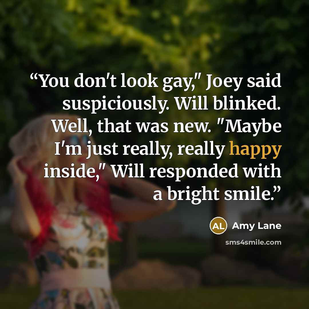 “You don't look gay," Joey said suspiciously. Will blinked. Well, that was new. "Maybe I'm just really, really happy inside," Will responded with a bright smile.” quote by Amy Lane