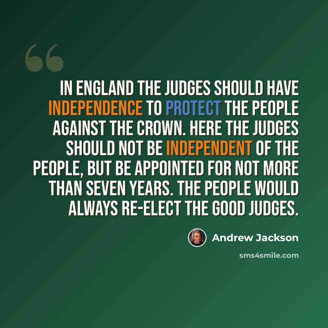 “In England the judges should have independence to protect the people against the crown. Here the judges should not be independent of the people, but be appointed for not more than seven years. The people would always re-elect the good judges.” quote by Andrew Jackson