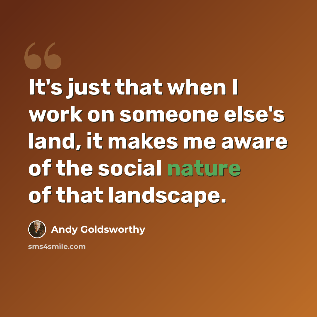 “It's just that when I work on someone else's land, it makes me aware of the social nature of that landscape.” quote by Andy Goldsworthy