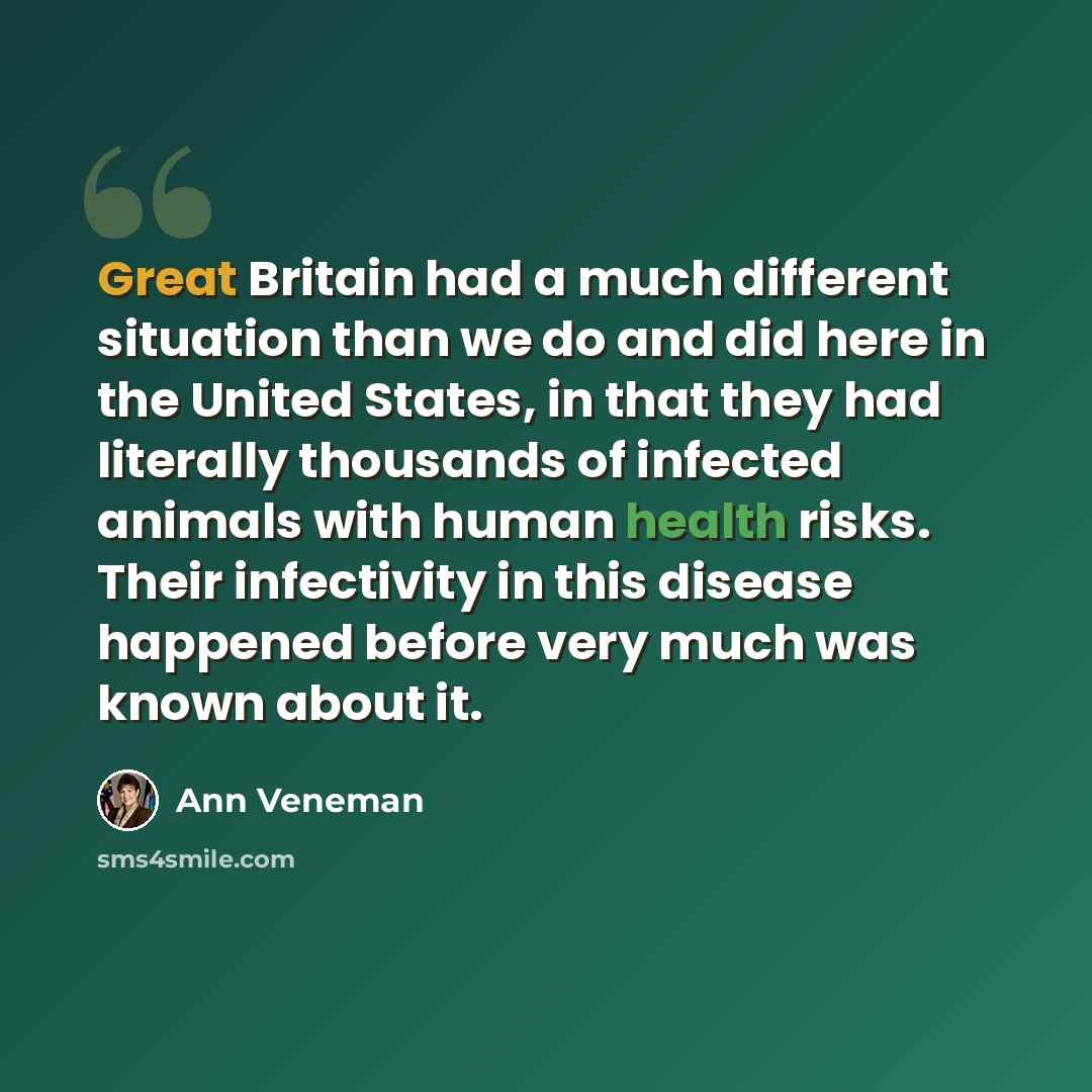 “Great Britain had a much different situation than we do and did here in the United States, in that they had literally thousands of infected animals with human health risks. Their infectivity in this disease happened before very much was known about it.” quote by Ann Veneman