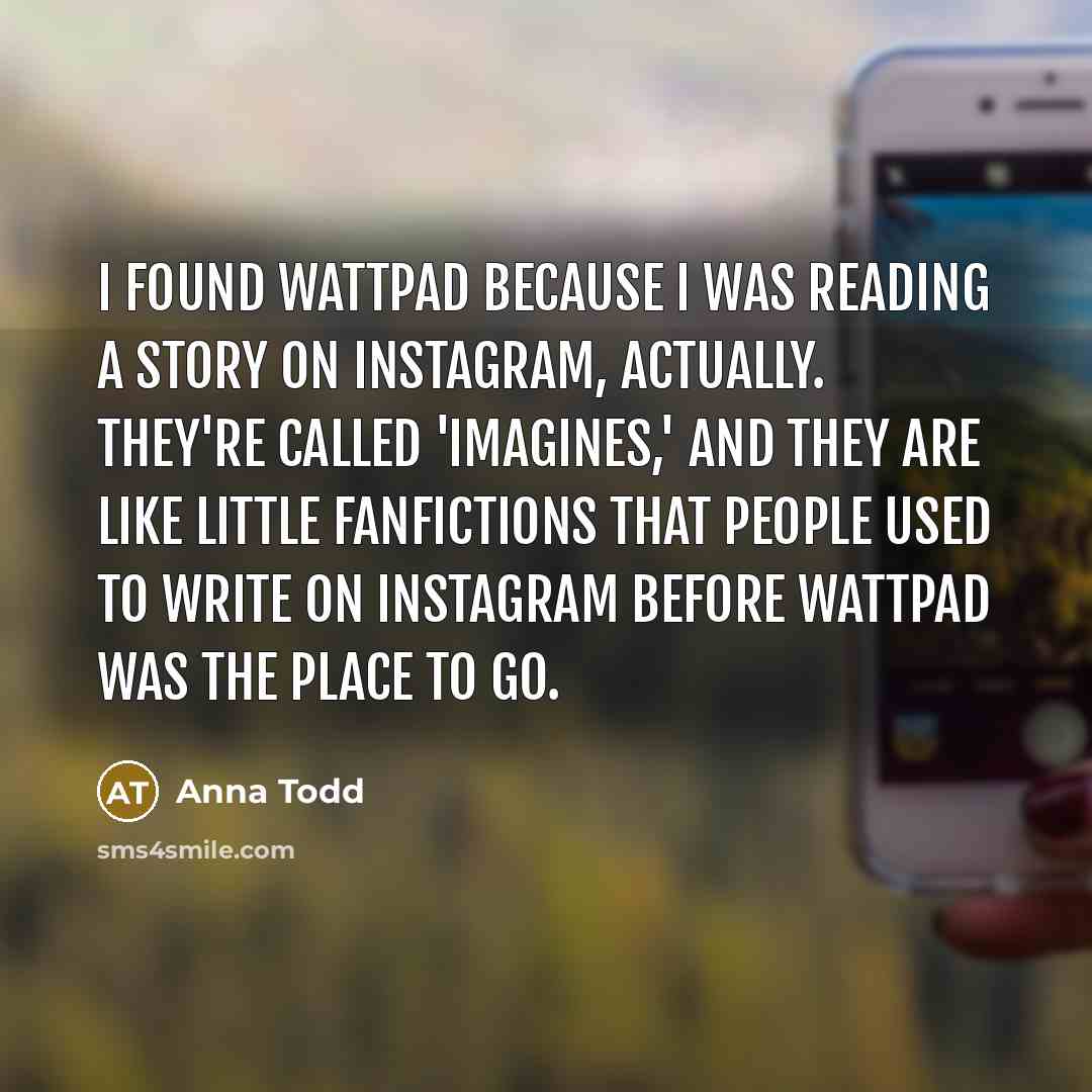 “I found Wattpad because I was reading a story on Instagram, actually. They're called 'Imagines,' and they are like little fanfictions that people used to write on Instagram before Wattpad was the place to go.” quote by Anna Todd