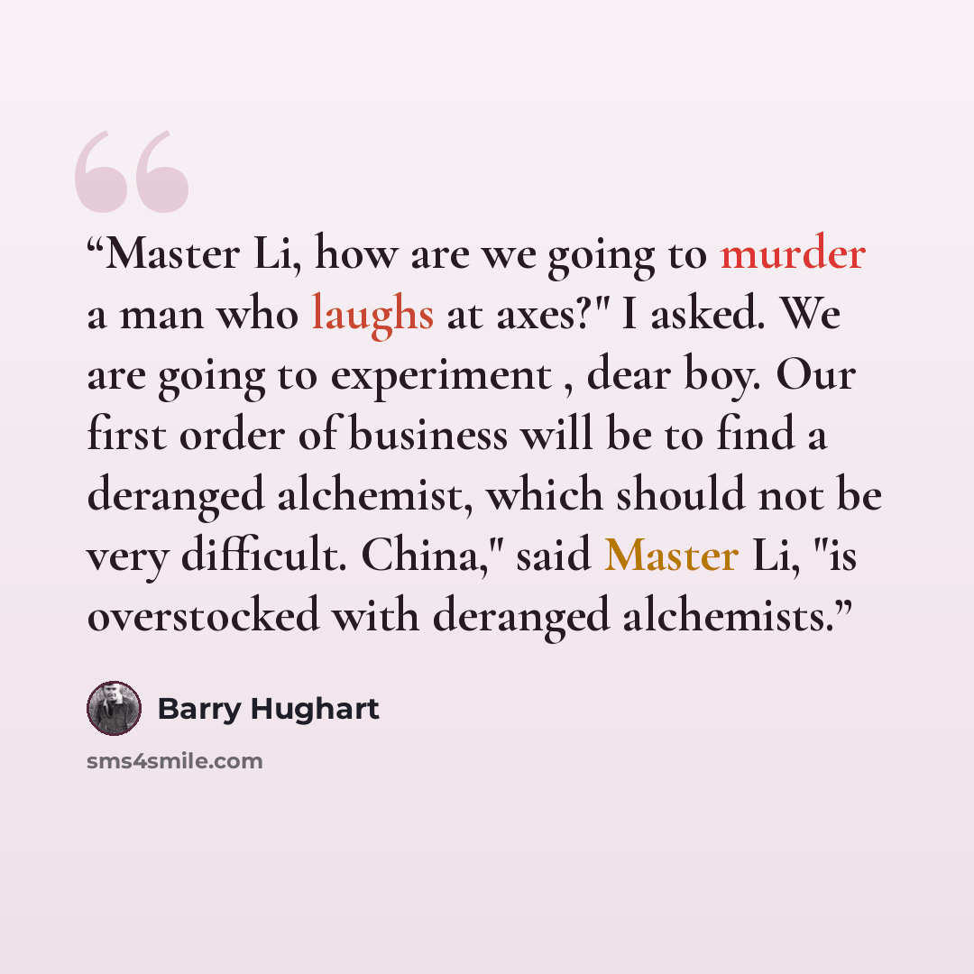 “Master Li, how are we going to murder a man who laughs at axes?" I asked. We are going to experiment , dear boy. Our first order of business will be to find a deranged alchemist, which should not be very difficult. China," said Master Li, "is overstocked with deranged alchemists.” quote by Barry Hughart