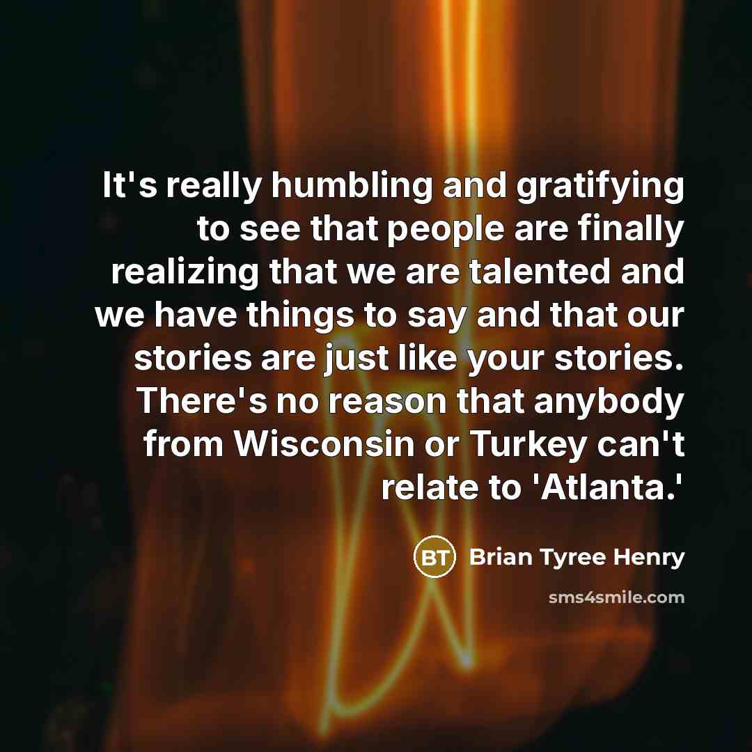 “It's really humbling and gratifying to see that people are finally realizing that we are talented and we have things to say and that our stories are just like your stories. There's no reason that anybody from Wisconsin or Turkey can't relate to 'Atlanta.'” quote by Brian Tyree Henry