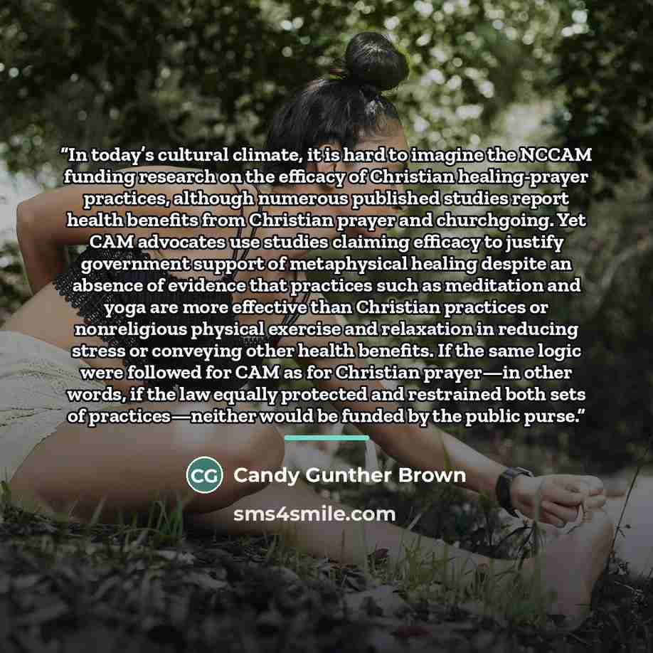 “In today’s cultural climate, it is hard to imagine the NCCAM funding research on the efficacy of Christian healing-prayer practices, although numerous published studies report health benefits from Christian prayer and churchgoing. Yet CAM advocates use studies claiming efficacy to justify…” quote by Candy Gunther Brown