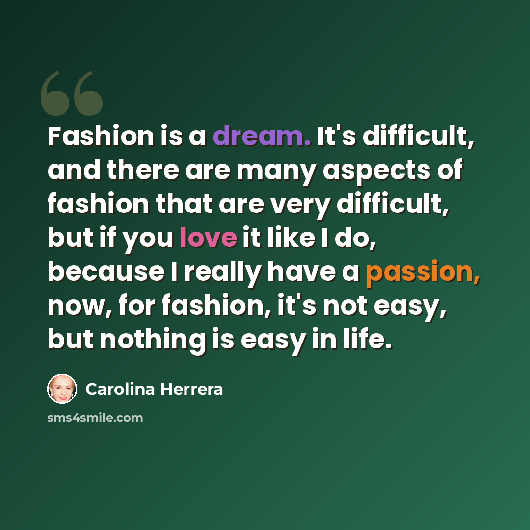 “Fashion is a dream. It's difficult, and there are many aspects of fashion that are very difficult, but if you love it like I do, because I really have a passion, now, for fashion, it's not easy, but nothing is easy in life.” quote by Carolina Herrera