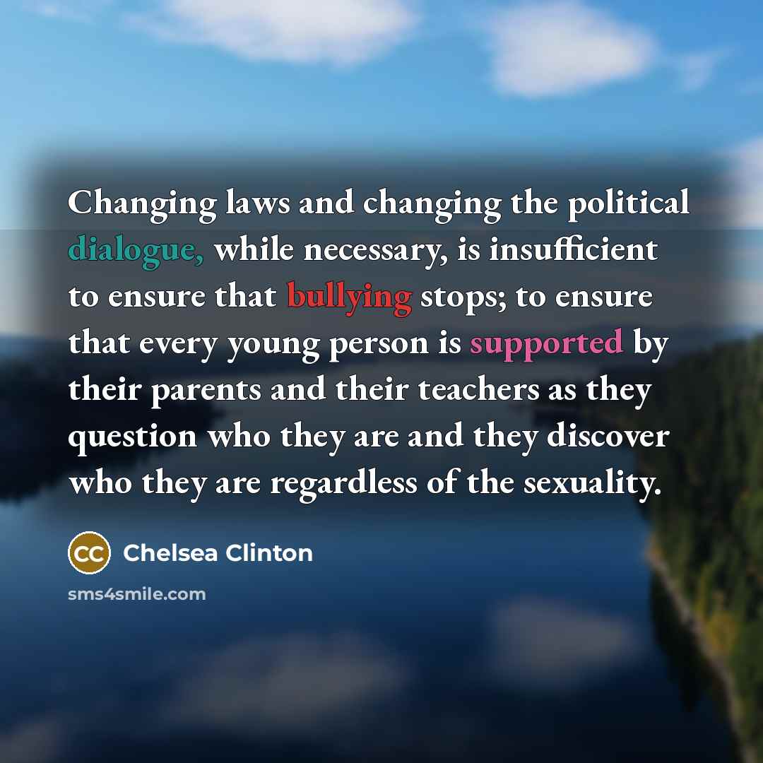 “Changing laws and changing the political dialogue, while necessary, is insufficient to ensure that bullying stops; to ensure that every young person is supported by their parents and their teachers as they question who they are and they discover who they are regardless of the sexuality.” quote by Chelsea Clinton