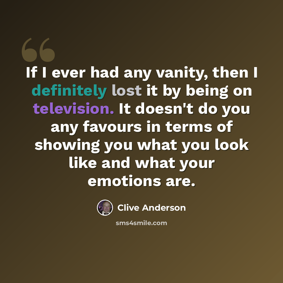 “If I ever had any vanity, then I definitely lost it by being on television. It doesn't do you any favours in terms of showing you what you look like and what your emotions are.” quote by Clive Anderson