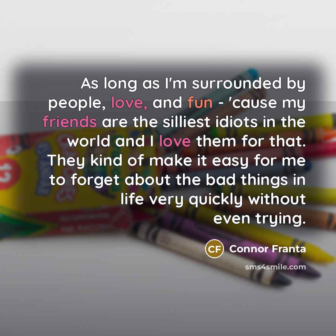 “As long as I'm surrounded by people, love, and fun - 'cause my friends are the silliest idiots in the world and I love them for that. They kind of make it easy for me to forget about the bad things in life very quickly without even trying.” quote by Connor Franta