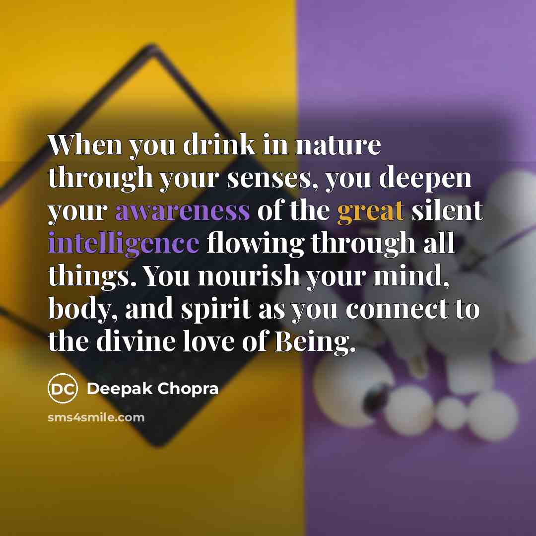 “When you drink in nature through your senses, you deepen your awareness of the great silent intelligence flowing through all things. You nourish your mind, body, and spirit as you connect to the divine love of Being.” quote by Deepak Chopra