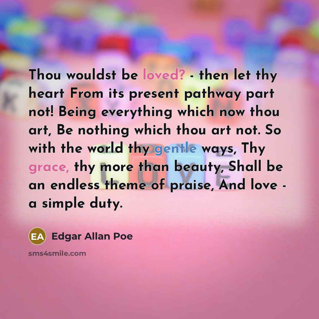 “Thou wouldst be loved? - then let thy heart From its present pathway part not! Being everything which now thou art, Be nothing which thou art not. So with the world thy gentle ways, Thy grace, thy more than beauty, Shall be an endless theme of praise, And love - a simple duty.” quote by Edgar Allan Poe