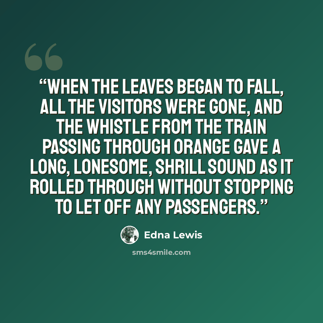 “When the leaves began to fall, all the visitors were gone, and the whistle from the train passing through Orange gave a long, lonesome, shrill sound as it rolled through without stopping to let off any passengers.” quote by Edna Lewis