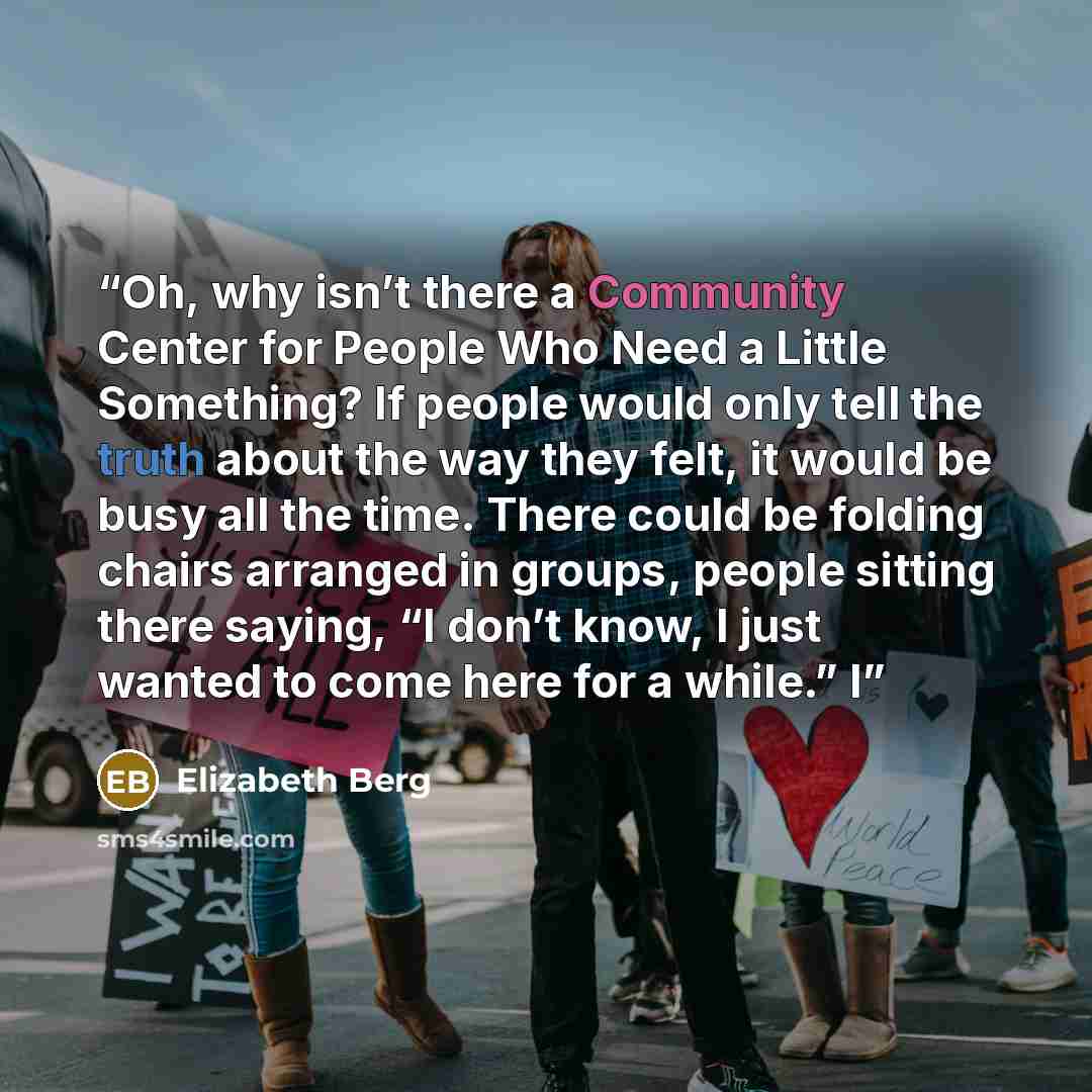 “Oh, why isn’t there a Community Center for People Who Need a Little Something? If people would only tell the truth about the way they felt, it would be busy all the time. There could be folding chairs arranged in groups, people sitting there saying, “I don’t know, I just wanted to come here for a…” quote by Elizabeth Berg