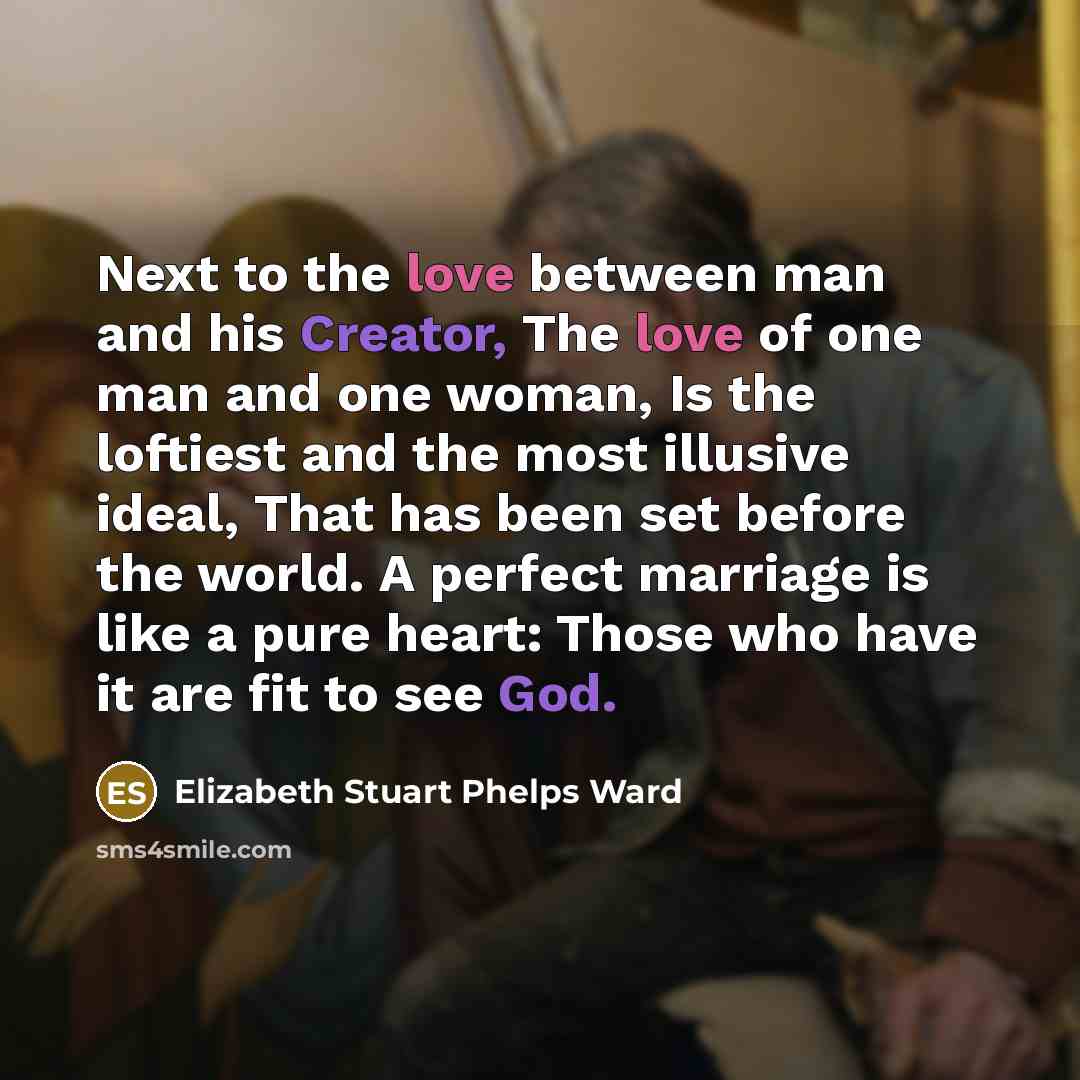 “Next to the love between man and his Creator, The love of one man and one woman, Is the loftiest and the most illusive ideal, That has been set before the world. A perfect marriage is like a pure heart: Those who have it are fit to see God.” quote by Elizabeth Stuart Phelps Ward
