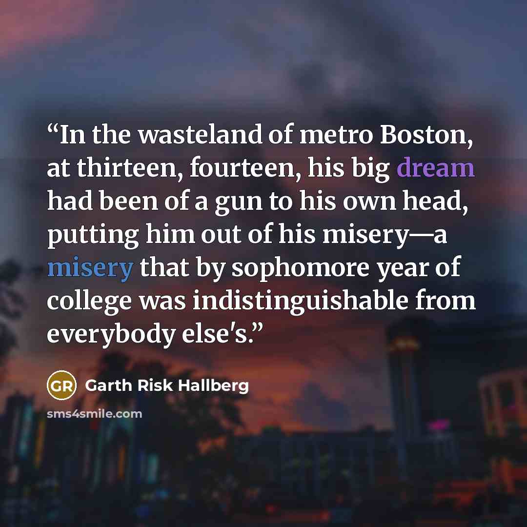 “In the wasteland of metro Boston, at thirteen, fourteen, his big dream had been of a gun to his own head, putting him out of his misery—a misery that by sophomore year of college was indistinguishable from everybody else's.” quote by Garth Risk Hallberg