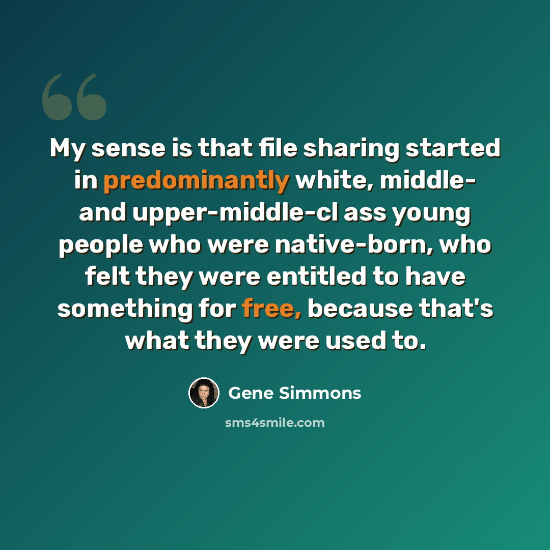 “My sense is that file sharing started in predominantly white, middle- and upper-middle-cl ass young people who were native-born, who felt they were entitled to have something for free, because that's what they were used to.” quote by Gene Simmons