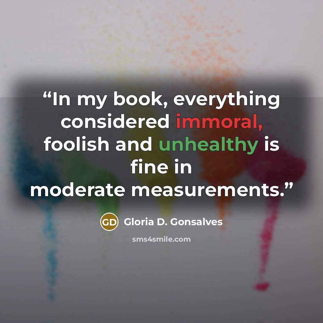 “In my book, everything considered immoral, foolish and unhealthy is fine in moderate measurements.” quote by Gloria D. Gonsalves