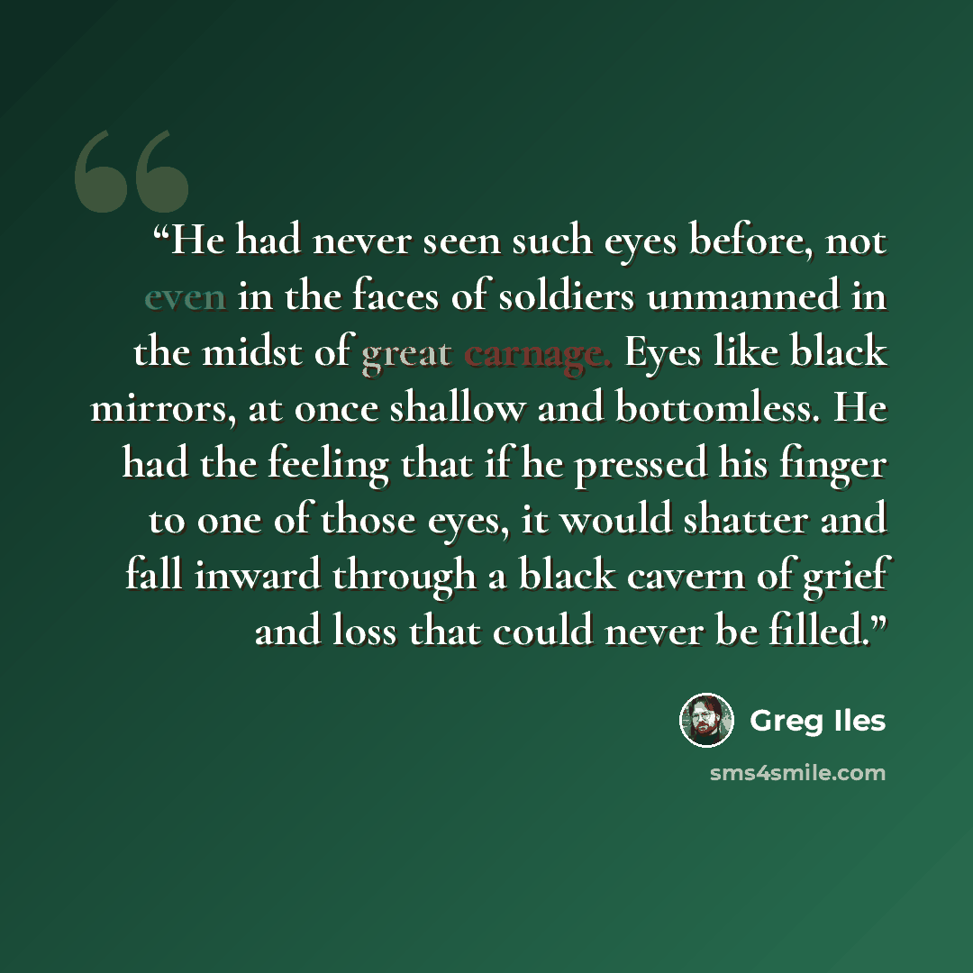 “He had never seen such eyes before, not even in the faces of soldiers unmanned in the midst of great carnage. Eyes like black mirrors, at once shallow and bottomless. He had the feeling that if he pressed his finger to one of those eyes, it would shatter and fall inward through a black cavern of…” quote by Greg Iles