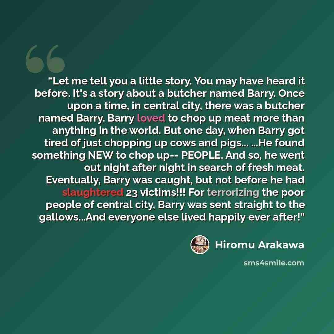 “Let me tell you a little story. You may have heard it before. It's a story about a butcher named Barry. Once upon a time, in central city, there was a butcher named Barry. Barry loved to chop up meat more than anything in the world. But one day, when Barry got tired of just chopping up cows and…” quote by Hiromu Arakawa