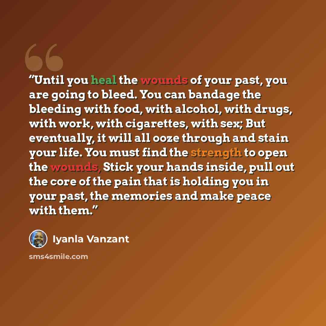 “Until you heal the wounds of your past, you are going to bleed. You can bandage the bleeding with food, with alcohol, with drugs, with work, with cigarettes, with sex; But eventually, it will all ooze through and stain your life. You must find the strength to open the wounds, Stick your hands…” quote by Iyanla Vanzant