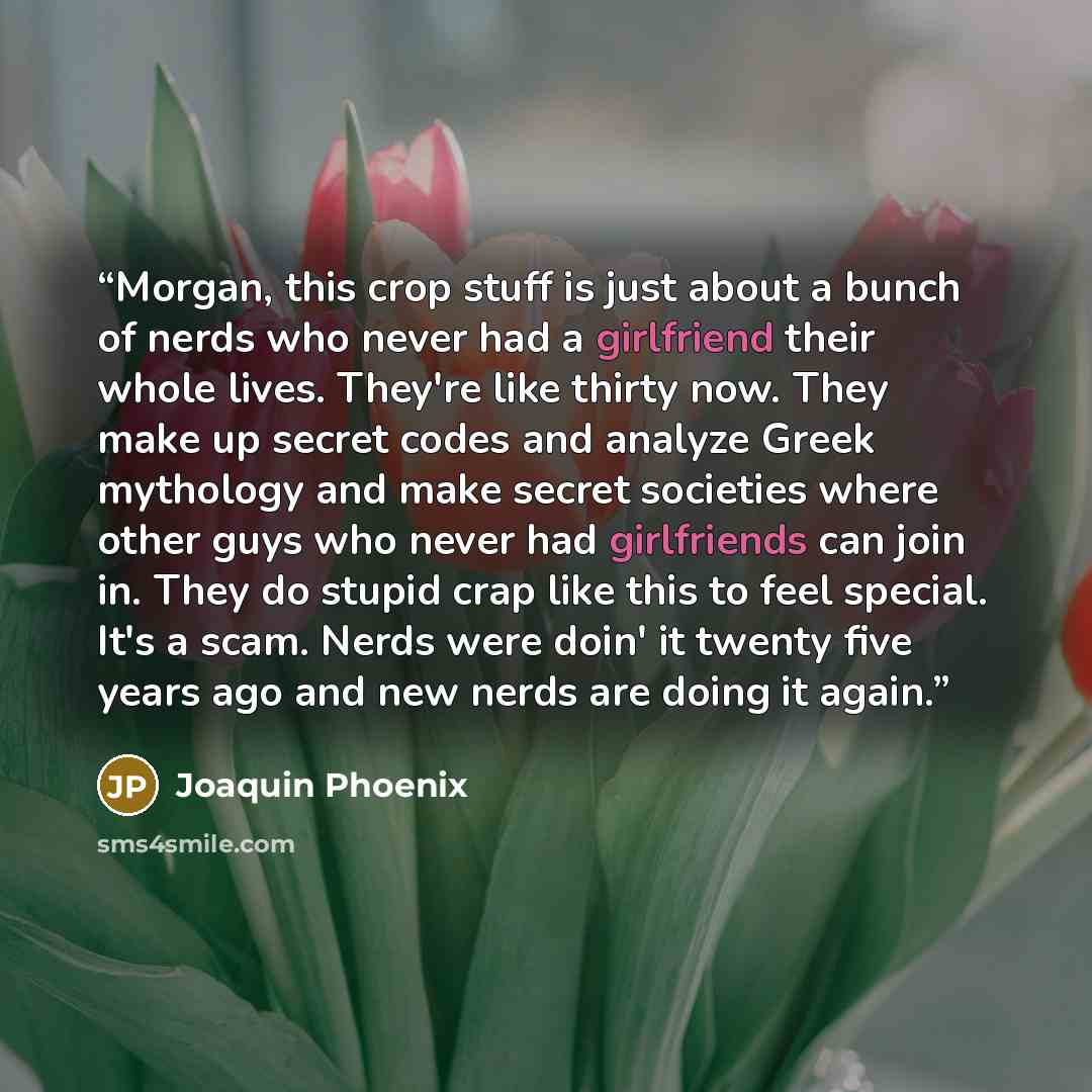 “Morgan, this crop stuff is just about a bunch of nerds who never had a girlfriend their whole lives. They're like thirty now. They make up secret codes and analyze Greek mythology and make secret societies where other guys who never had girlfriends can join in. They do stupid crap like this to…” quote by Joaquin Phoenix