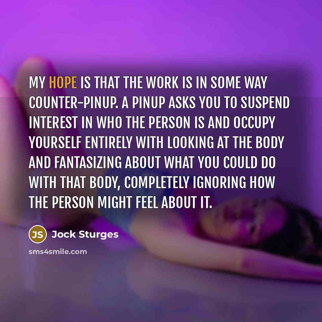 “My hope is that the work is in some way counter-pinup. A pinup asks you to suspend interest in who the person is and occupy yourself entirely with looking at the body and fantasizing about what you could do with that body, completely ignoring how the person might feel about it.” quote by Jock Sturges
