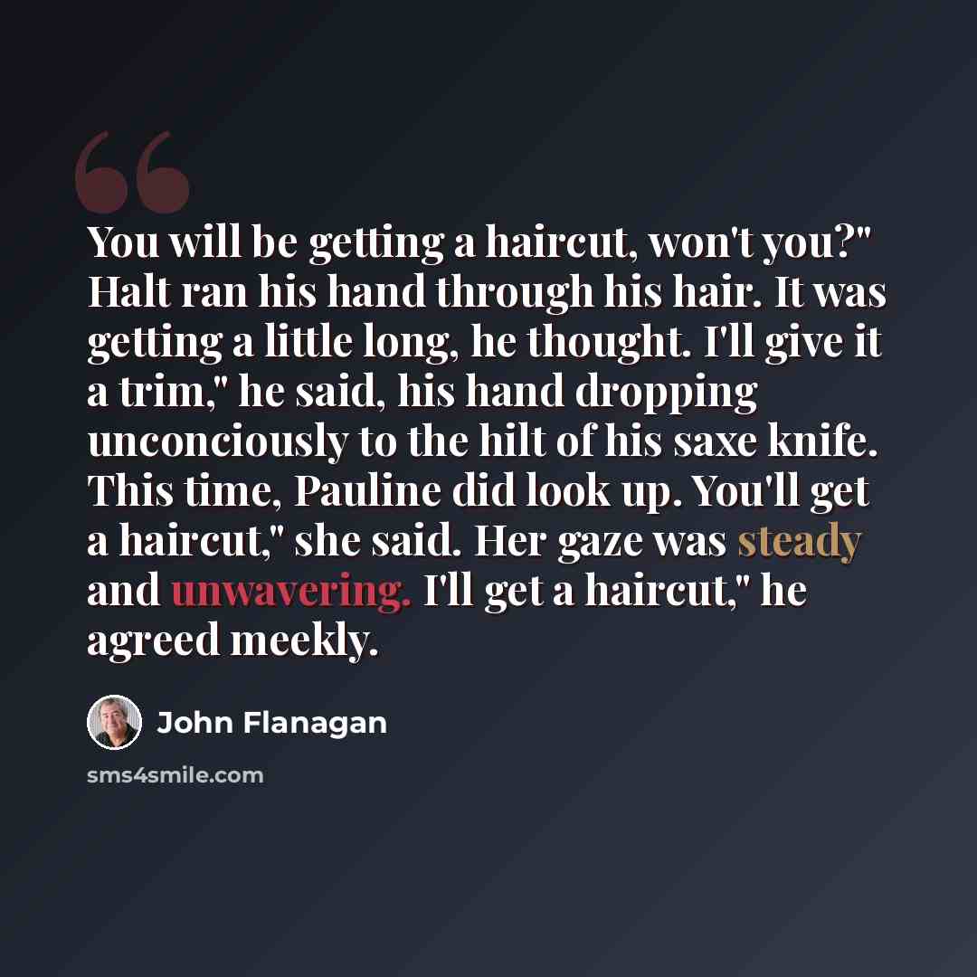 “You will be getting a haircut, won't you?" Halt ran his hand through his hair. It was getting a little long, he thought. I'll give it a trim," he said, his hand dropping unconciously to the hilt of his saxe knife. This time, Pauline did look up. You'll get a haircut," she said. Her gaze was steady…” quote by John Flanagan