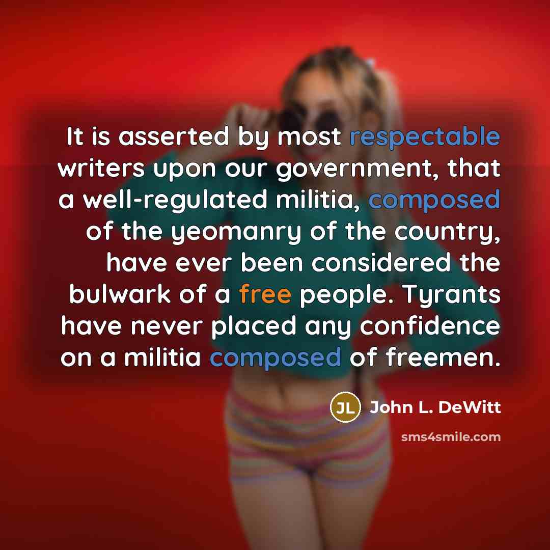 “It is asserted by most respectable writers upon our government, that a well-regulated militia, composed of the yeomanry of the country, have ever been considered the bulwark of a free people. Tyrants have never placed any confidence on a militia composed of freemen.” quote by John L. DeWitt