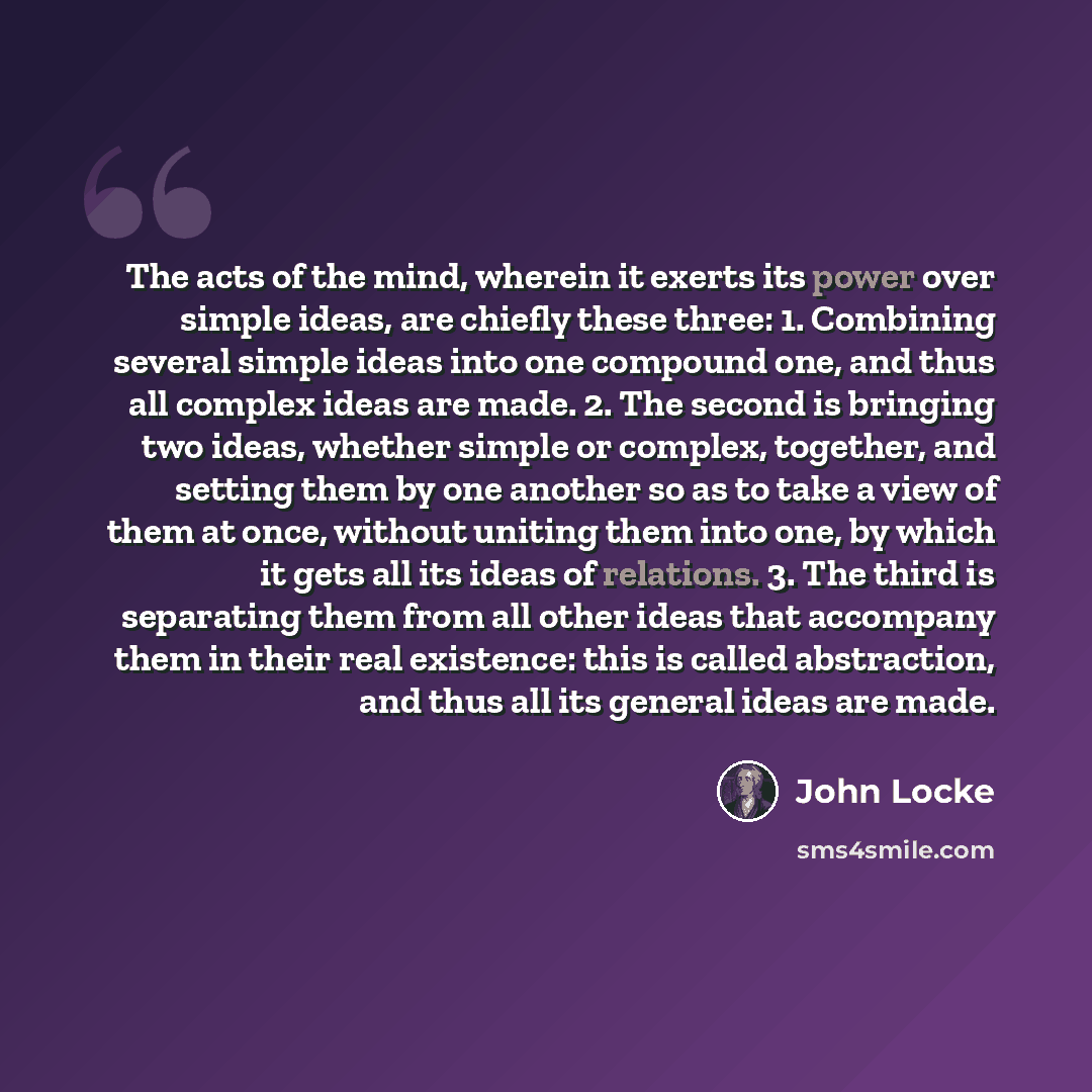 “The acts of the mind, wherein it exerts its power over simple ideas, are chiefly these three: 1. Combining several simple ideas into one compound one, and thus all complex ideas are made. 2. The second is bringing two ideas, whether simple or complex, together, and setting them by one another so…” quote by John Locke