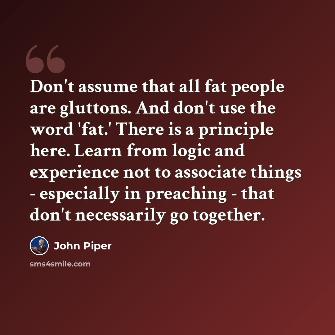 “Don't assume that all fat people are gluttons. And don't use the word 'fat.' There is a principle here. Learn from logic and experience not to associate things - especially in preaching - that don't necessarily go together.” quote by John Piper