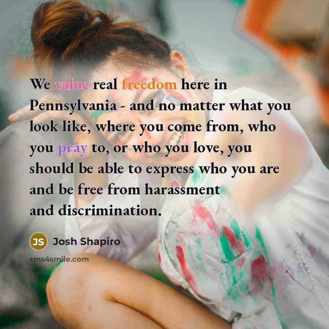 “We value real freedom here in Pennsylvania - and no matter what you look like, where you come from, who you pray to, or who you love, you should be able to express who you are and be free from harassment and discrimination.” quote by Josh Shapiro
