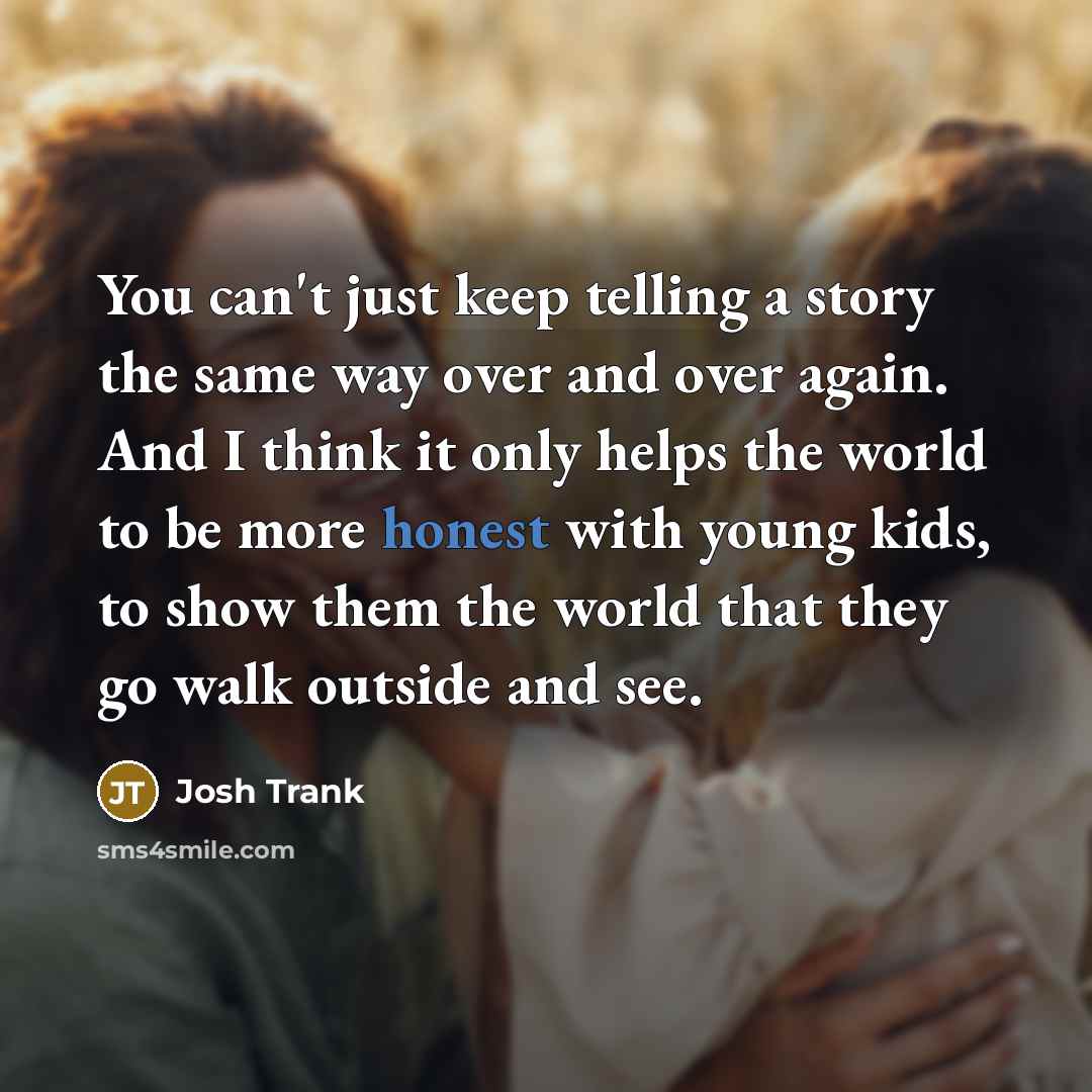 “You can't just keep telling a story the same way over and over again. And I think it only helps the world to be more honest with young kids, to show them the world that they go walk outside and see.” quote by Josh Trank