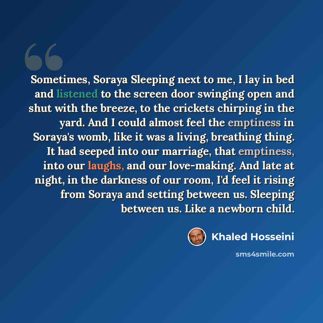 “Sometimes, Soraya Sleeping next to me, I lay in bed and listened to the screen door swinging open and shut with the breeze, to the crickets chirping in the yard. And I could almost feel the emptiness in Soraya's womb, like it was a living, breathing thing. It had seeped into our marriage, that…” quote by Khaled Hosseini
