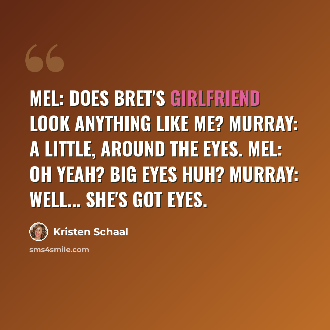 “Mel: Does Bret's girlfriend look anything like me? Murray: A little, around the eyes. Mel: Oh yeah? Big eyes huh? Murray: Well... she's got eyes.” quote by Kristen Schaal