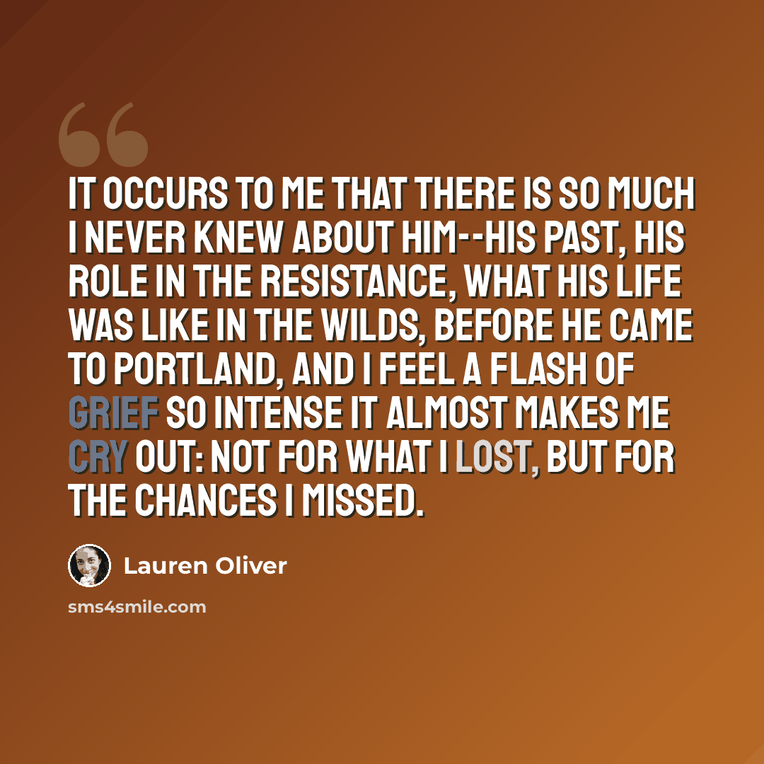 “it occurs to me that there is so much I never knew about him--his past, his role in the resistance, what his life was like in the Wilds, before he came to Portland, and I feel a flash of grief so intense it almost makes me cry out: not for what I lost, but for the chances I missed.” quote by Lauren Oliver