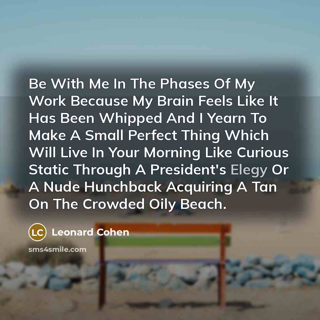 “Be With Me In The Phases Of My Work Because My Brain Feels Like It Has Been Whipped And I Yearn To Make A Small Perfect Thing Which Will Live In Your Morning Like Curious Static Through A President's Elegy Or A Nude Hunchback Acquiring A Tan On The Crowded Oily Beach.” quote by Leonard Cohen