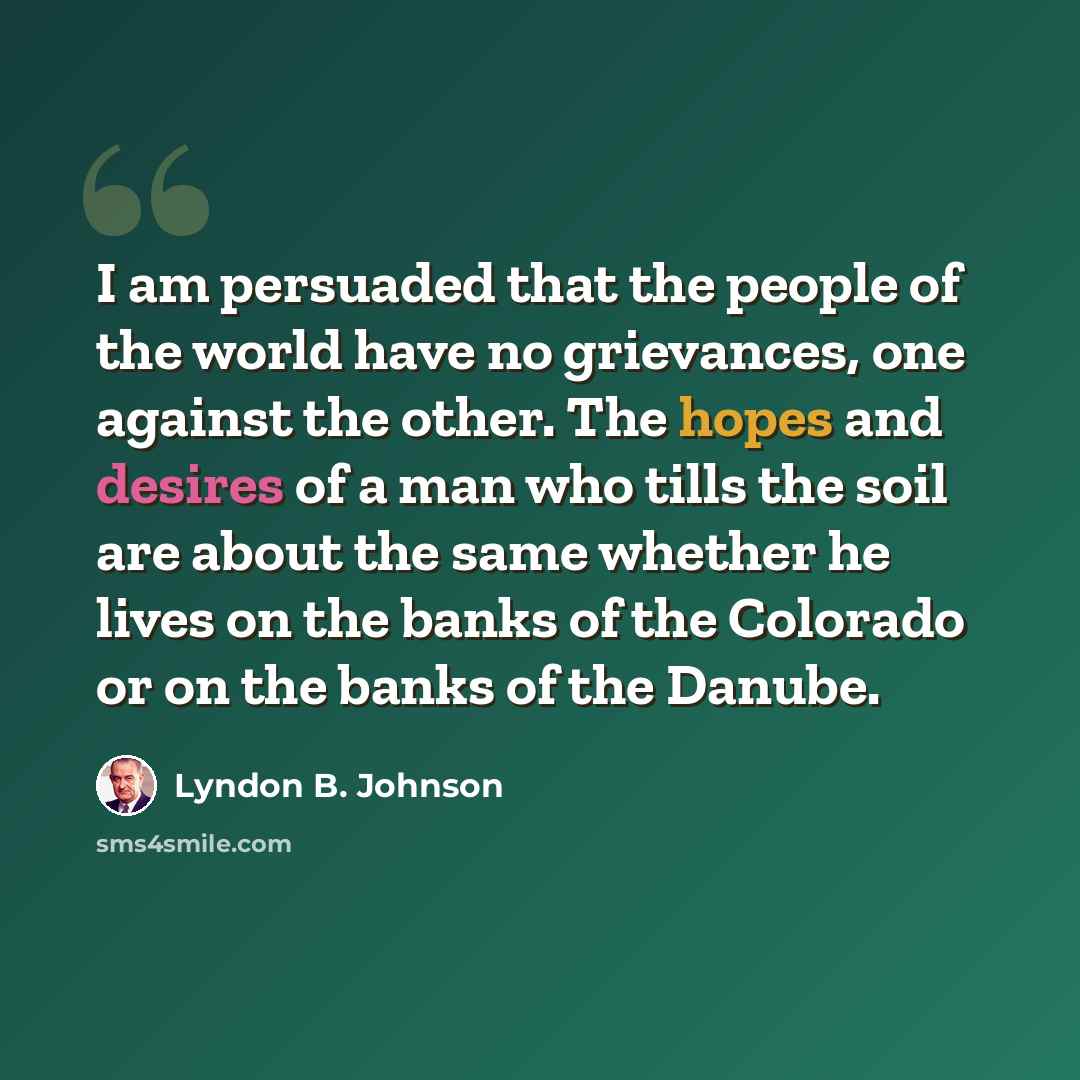 “I am persuaded that the people of the world have no grievances, one against the other. The hopes and desires of a man who tills the soil are about the same whether he lives on the banks of the Colorado or on the banks of the Danube.” quote by Lyndon B. Johnson
