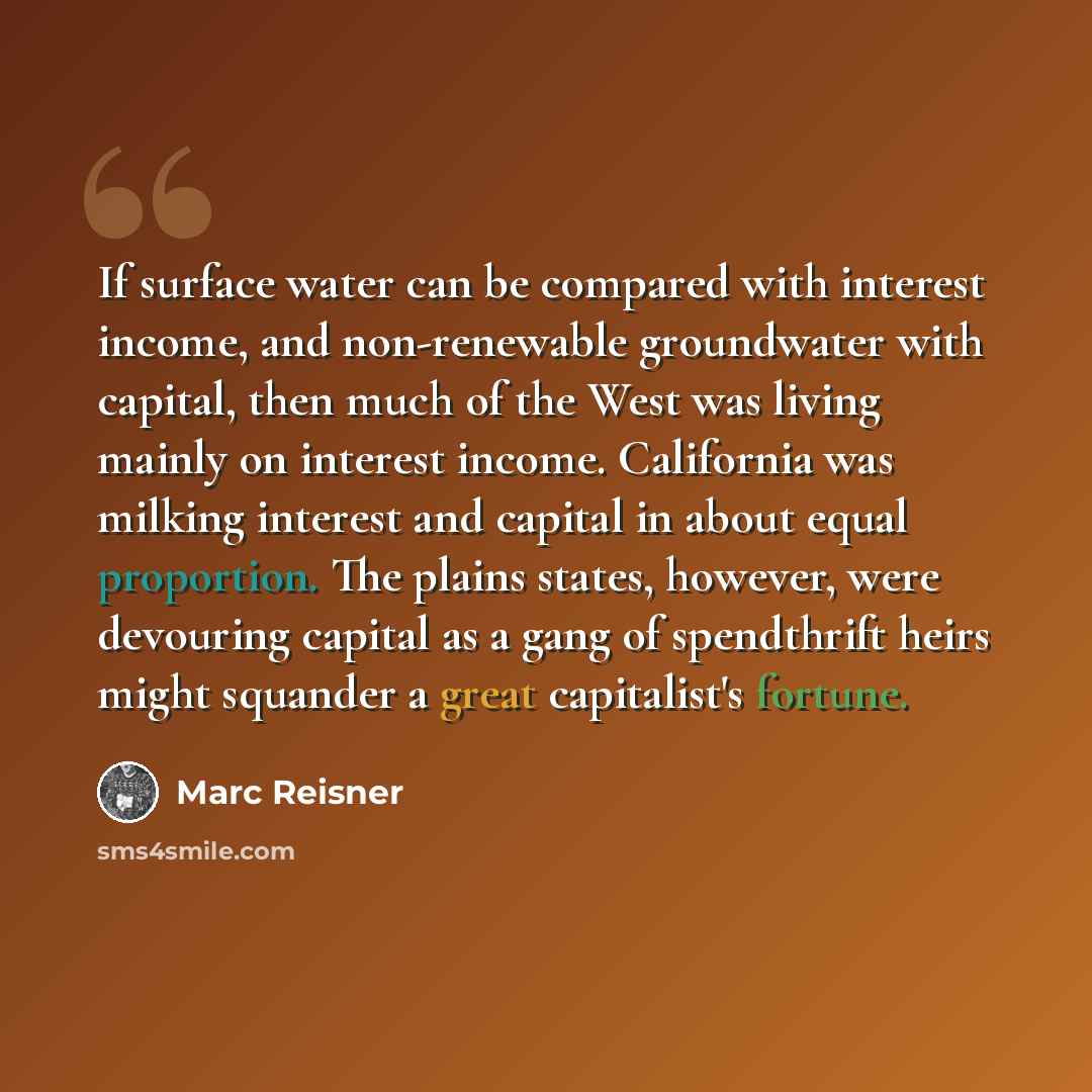 “If surface water can be compared with interest income, and non-renewable groundwater with capital, then much of the West was living mainly on interest income. California was milking interest and capital in about equal proportion. The plains states, however, were devouring capital as a gang of…” quote by Marc Reisner