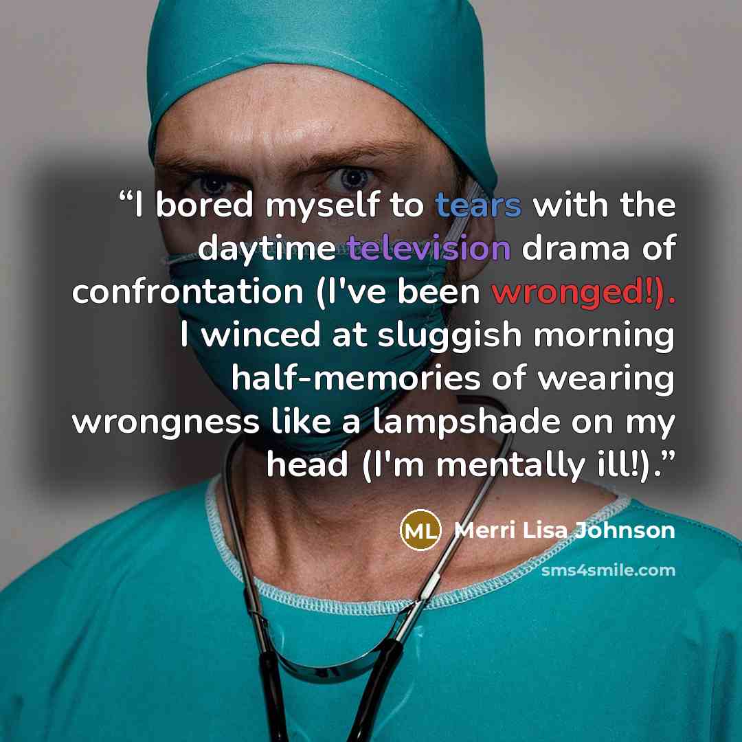 “I bored myself to tears with the daytime television drama of confrontation (I've been wronged!). I winced at sluggish morning half-memories of wearing wrongness like a lampshade on my head (I'm mentally ill!).” quote by Merri Lisa Johnson